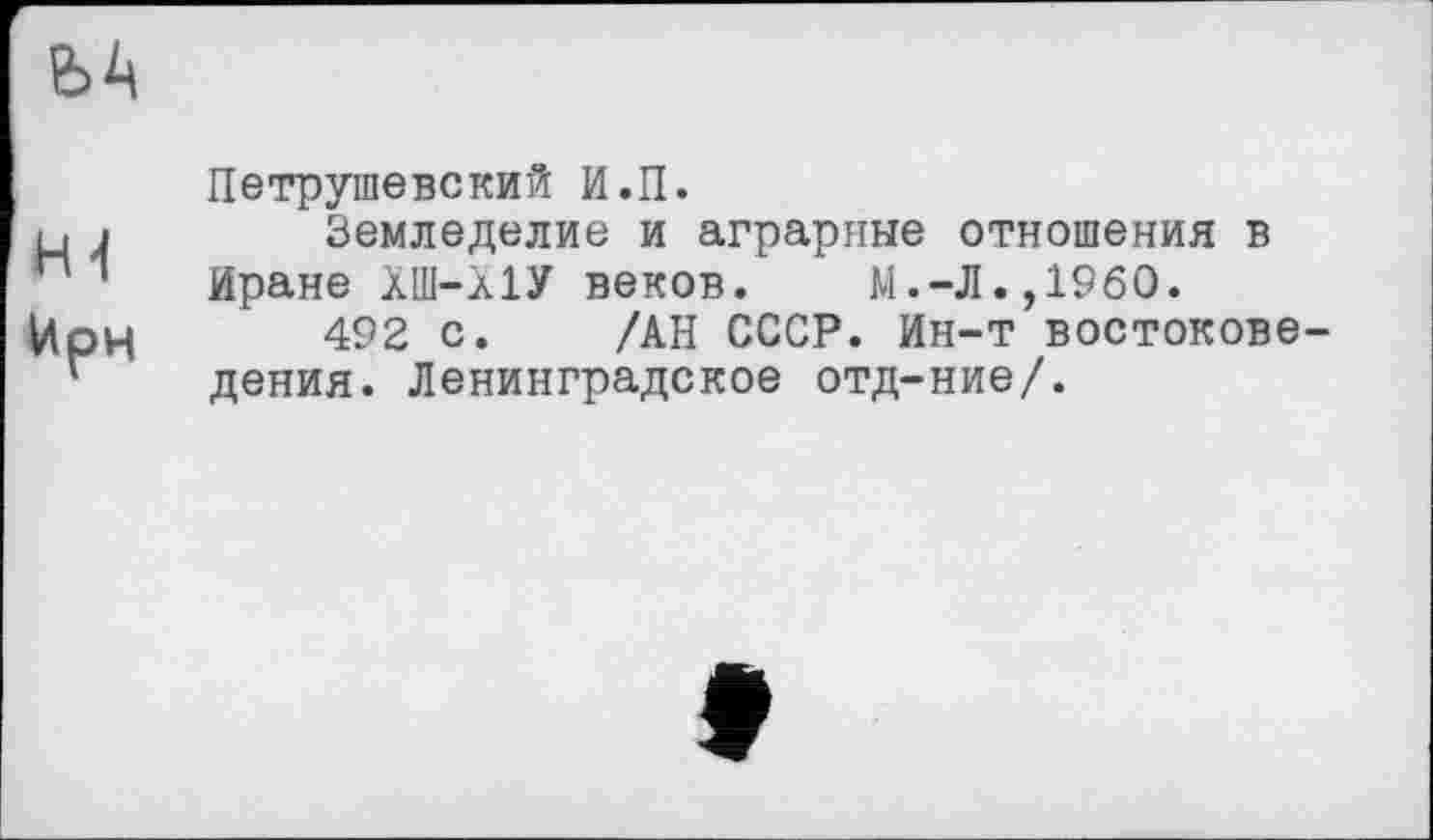 ﻿
H <1
Ирн
Петрушевский И.П.
Земледелие и аграрные отношения в Иране ХШ-ЛІУ веков. М.-Л.,I960.
492 с. /АН СССР. Ин-т востоковедения. Ленинградское отд-ние/.